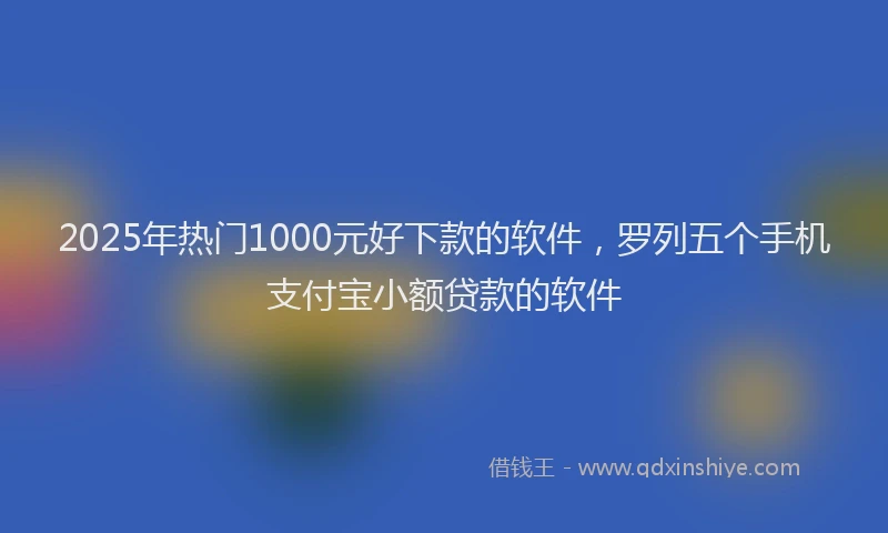 2025年热门1000元好下款的软件，罗列五个手机支付宝小额贷款的软件