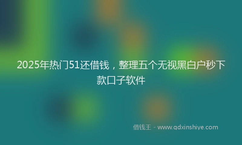2025年热门51还借钱，整理五个无视黑白户秒下款口子软件