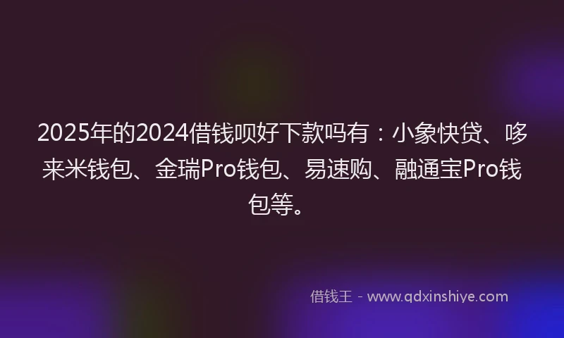 2025年的2024借钱呗好下款吗有：小象快贷、哆来米钱包、金瑞Pro钱包、易速购、融通宝Pro钱包等。