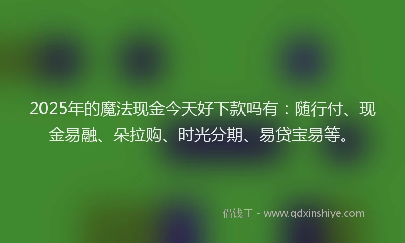 2025年的魔法现金今天好下款吗有：随行付、现金易融、朵拉购、时光分期、易贷宝易等。