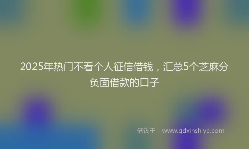 2025年热门不看个人征信借钱，汇总5个芝麻分负面借款的口子
