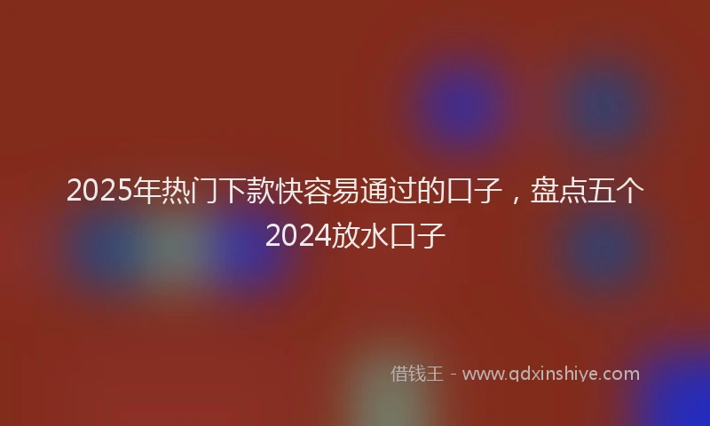 2025年热门下款快容易通过的口子，盘点五个2024放水口子