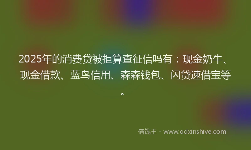 2025年的消费贷被拒算查征信吗有：现金奶牛、现金借款、蓝鸟信用、森森钱包、闪贷速借宝等。