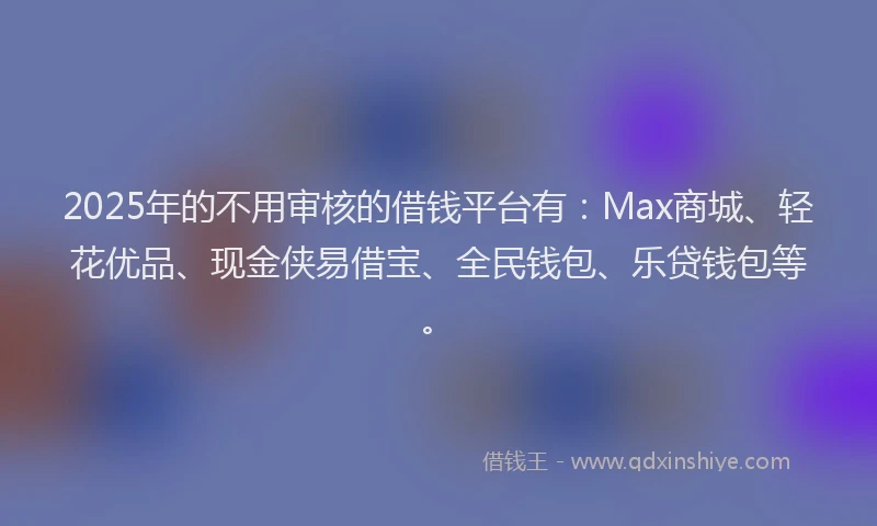 2025年的不用审核的借钱平台有:Max商城、轻花优品、现金侠易借宝、全民钱包、乐贷钱包等。