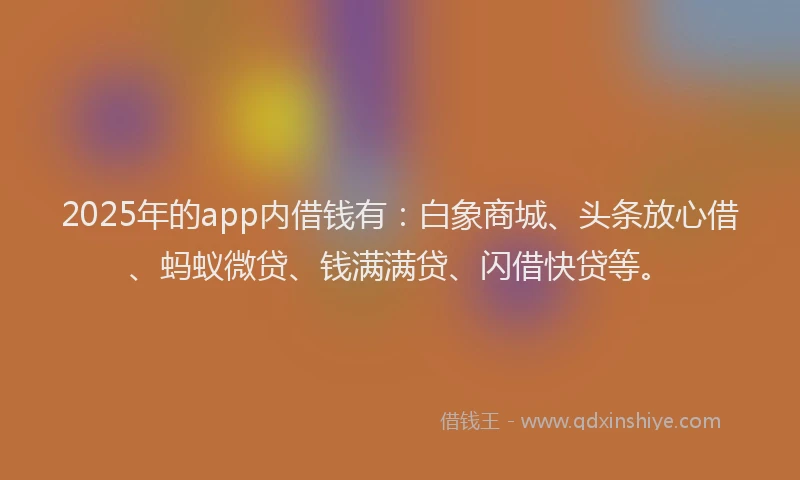 2025年的app内借钱有：白象商城、头条放心借、蚂蚁微贷、钱满满贷、闪借快贷等。