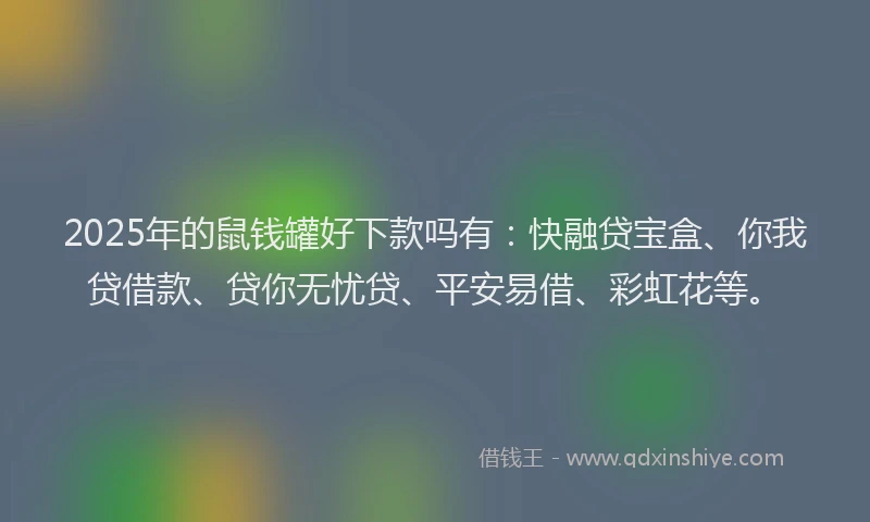 2025年的鼠钱罐好下款吗有：快融贷宝盒、你我贷借款、贷你无忧贷、平安易借、彩虹花等。