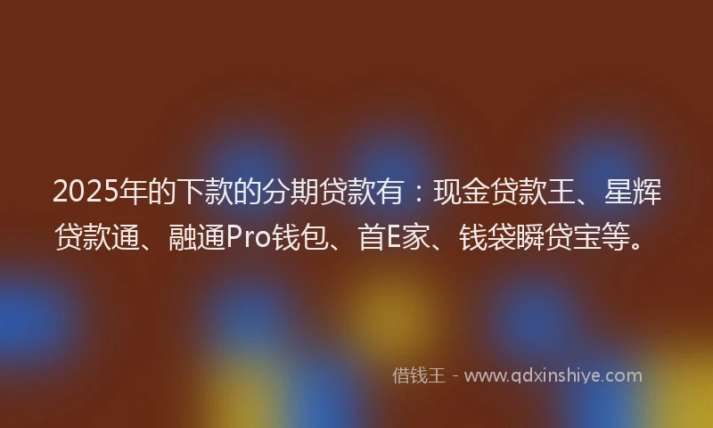 2025年的下款的分期贷款有：现金贷款王、星辉贷款通、融通Pro钱包、首E家、钱袋瞬贷宝等。