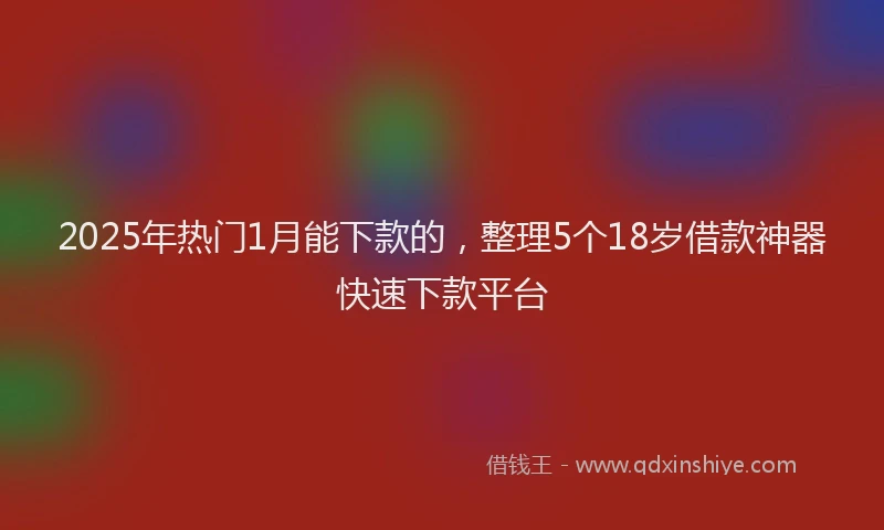 2025年热门1月能下款的，整理5个18岁借款神器快速下款平台