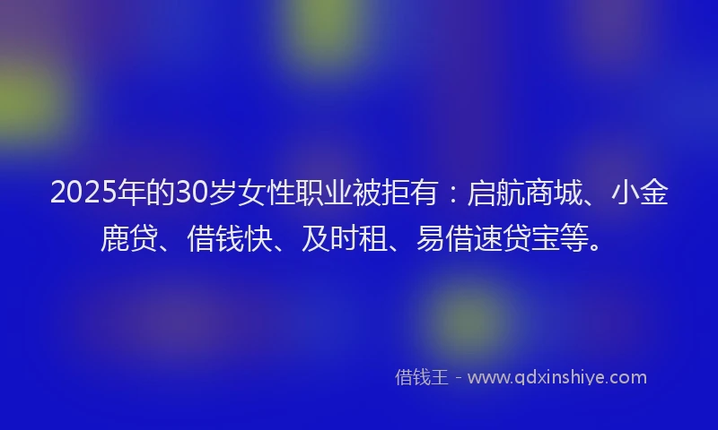 2025年的30岁女性职业被拒有：启航商城、小金鹿贷、借钱快、及时租、易借速贷宝等。