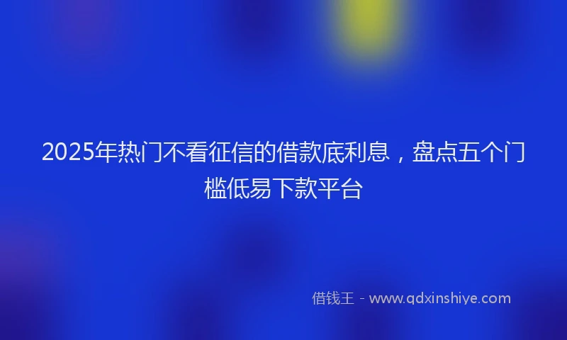 2025年热门不看征信的借款底利息，盘点五个门槛低易下款平台