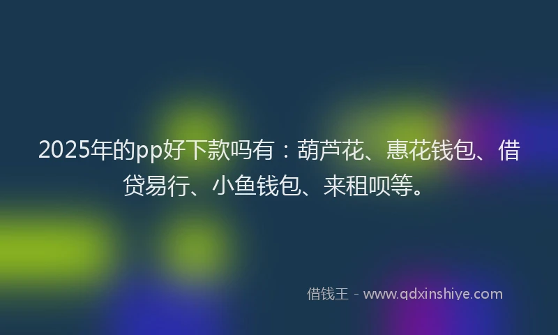 2025年的pp好下款吗有：葫芦花、惠花钱包、借贷易行、小鱼钱包、来租呗等。