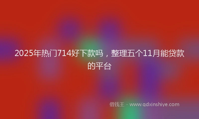 2025年热门714好下款吗，整理五个11月能贷款的平台