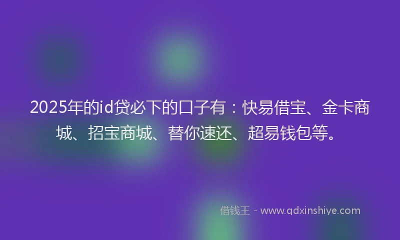 2025年的id贷必下的口子有：快易借宝、金卡商城、招宝商城、替你速还、超易钱包等。