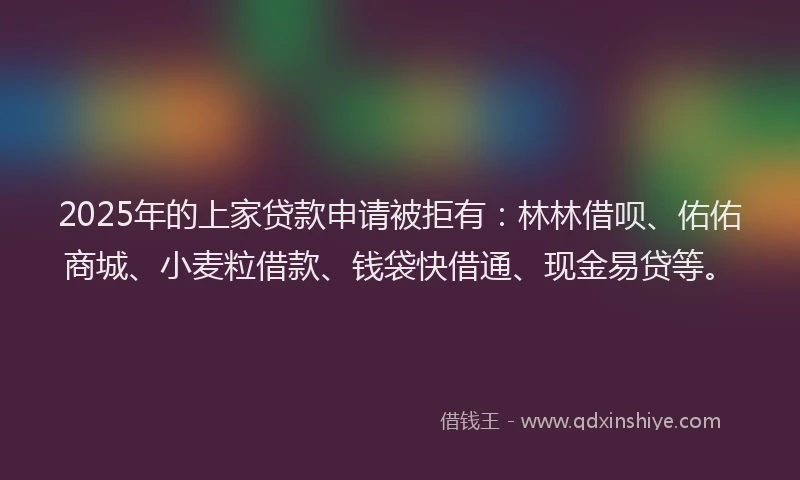 2025年的上家贷款申请被拒有：林林借呗、佑佑商城、小麦粒借款、钱袋快借通、现金易贷等。