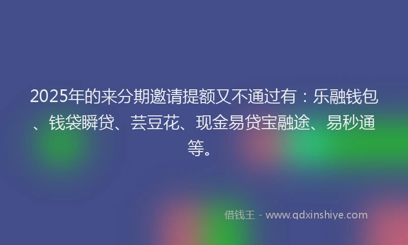 2025年的来分期邀请提额又不通过有：乐融钱包、钱袋瞬贷、芸豆花、现金易贷宝融途、易秒通等。