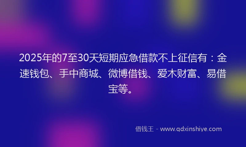 2025年的7至30天短期应急借款不上征信有：金速钱包、手中商城、微博借钱、爱木财富、易借宝等。