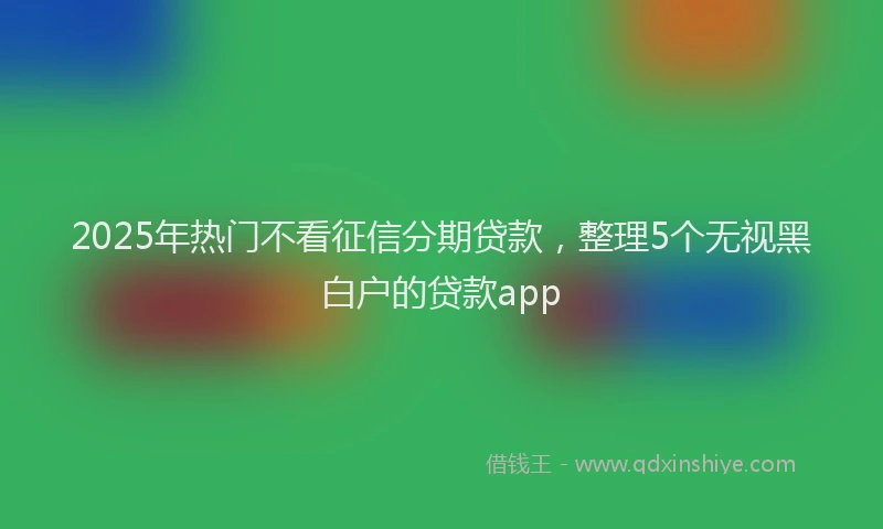 2025年热门不看征信分期贷款，整理5个无视黑白户的贷款app