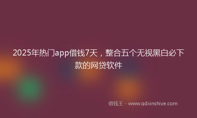 2025年热门app借钱7天，整合五个无视黑白必下款的网贷软件