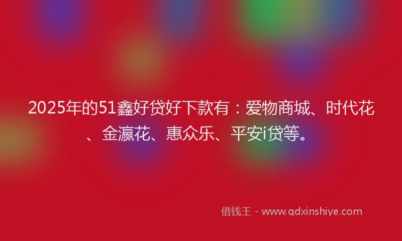 2025年的51鑫好贷好下款有：爱物商城、时代花、金瀛花、惠众乐、平安i贷等。