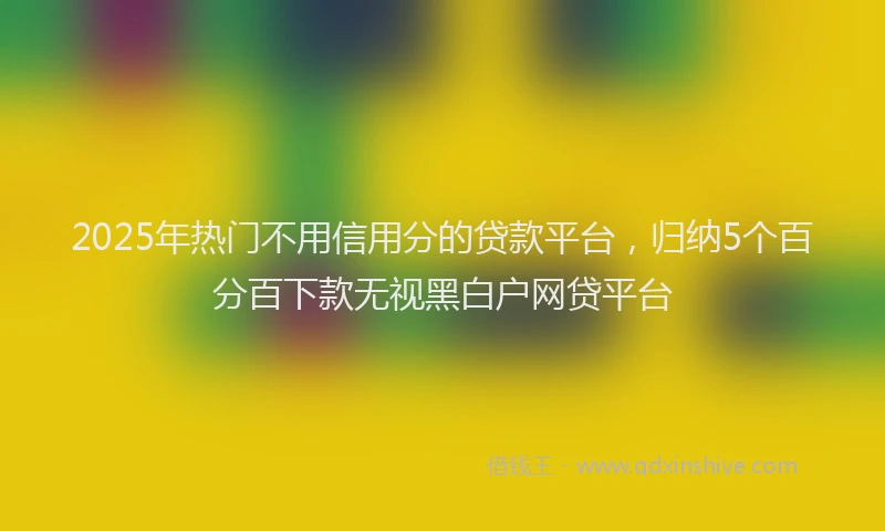 2025年热门不用信用分的贷款平台，归纳5个百分百下款无视黑白户网贷平台