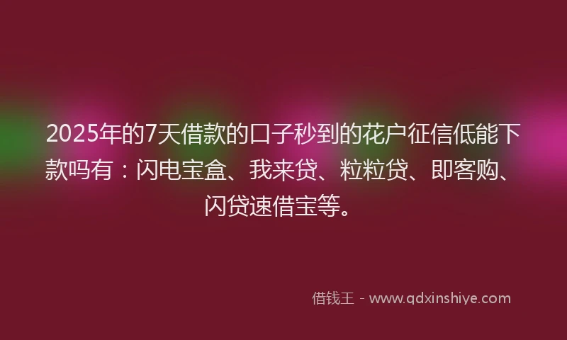 2025年的7天借款的口子秒到的花户征信低能下款吗有：闪电宝盒、我来贷、粒粒贷、即客购、闪贷速借宝等。