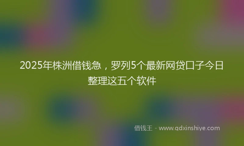 2025年株洲借钱急，罗列5个最新网贷口子今日整理这五个软件