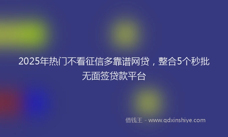 2025年热门不看征信多靠谱网贷，整合5个秒批无面签贷款平台