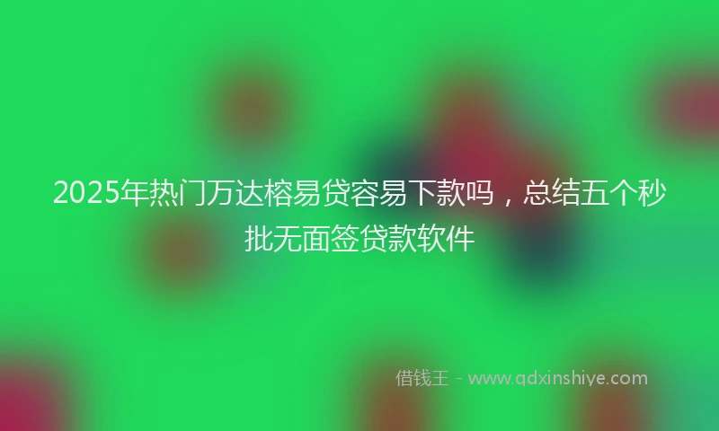 2025年热门万达榕易贷容易下款吗，总结五个秒批无面签贷款软件