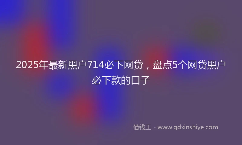 2025年最新黑户714必下网贷，盘点5个网贷黑户必下款的口子