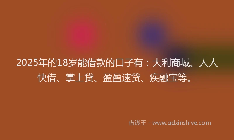 2025年的18岁能借款的口子有：大利商城、人人快借、掌上贷、盈盈速贷、疾融宝等。