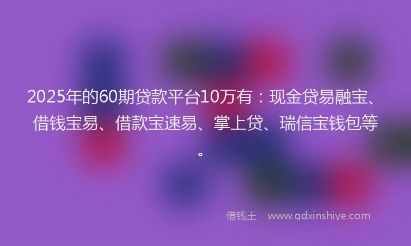 2025年的60期贷款平台10万有：现金贷易融宝、借钱宝易、借款宝速易、掌上贷、瑞信宝钱包等。