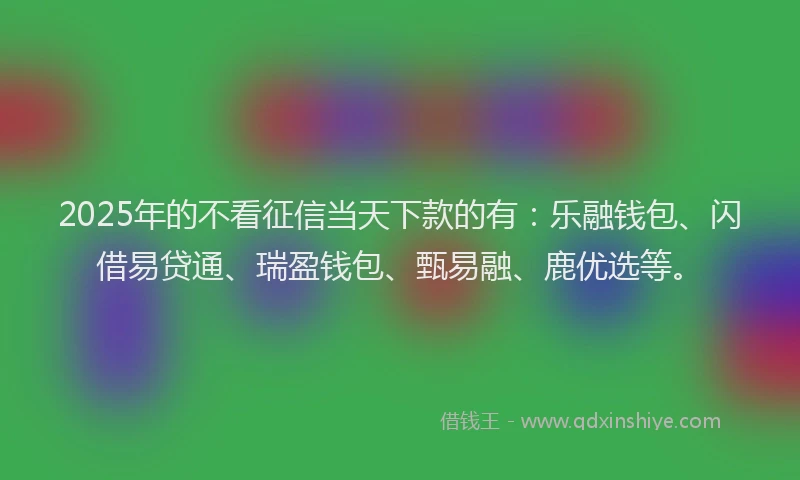 2025年的不看征信当天下款的有：乐融钱包、闪借易贷通、瑞盈钱包、甄易融、鹿优选等。