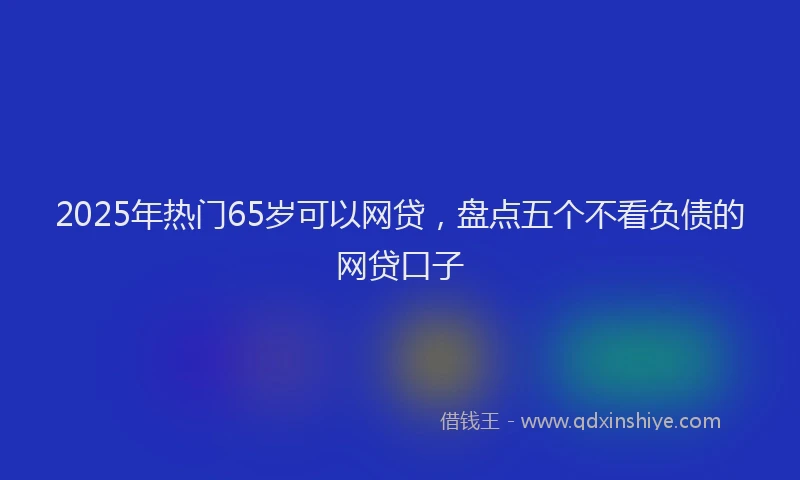 2025年热门65岁可以网贷，盘点五个不看负债的网贷口子