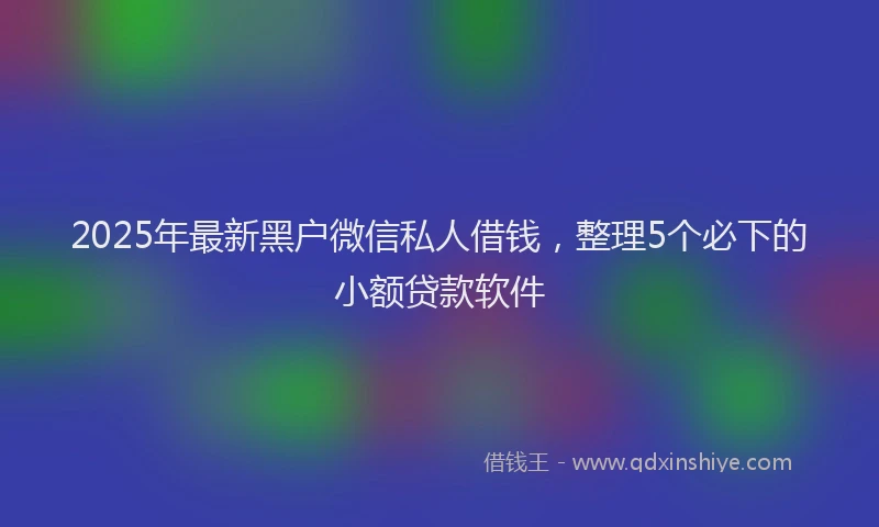 2025年最新黑户微信私人借钱，整理5个必下的小额贷款软件