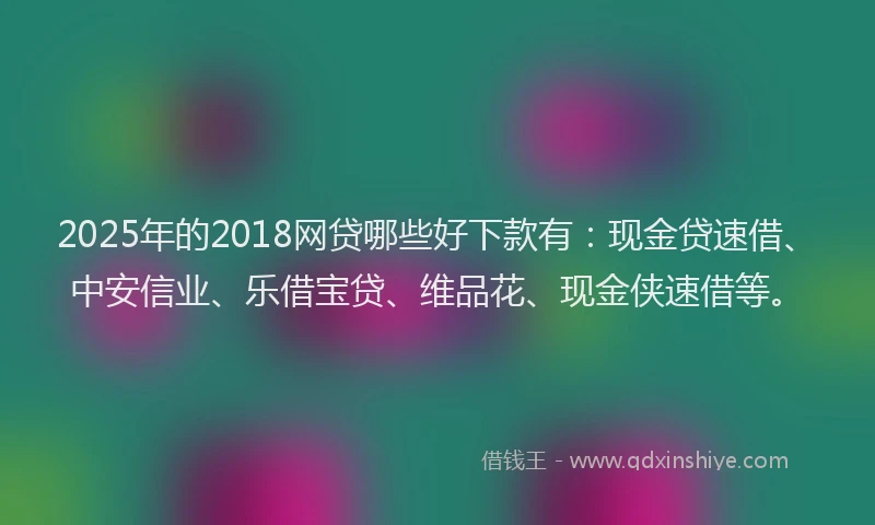 2025年的2018网贷哪些好下款有：现金贷速借、中安信业、乐借宝贷、维品花、现金侠速借等。