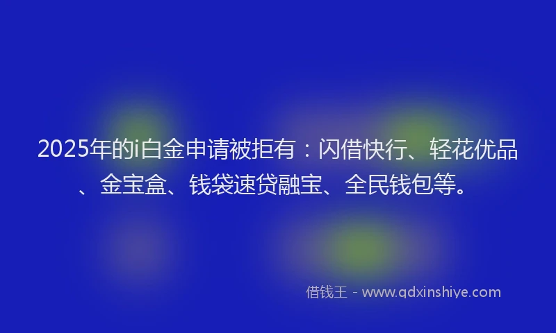 2025年的i白金申请被拒有：闪借快行、轻花优品、金宝盒、钱袋速贷融宝、全民钱包等。