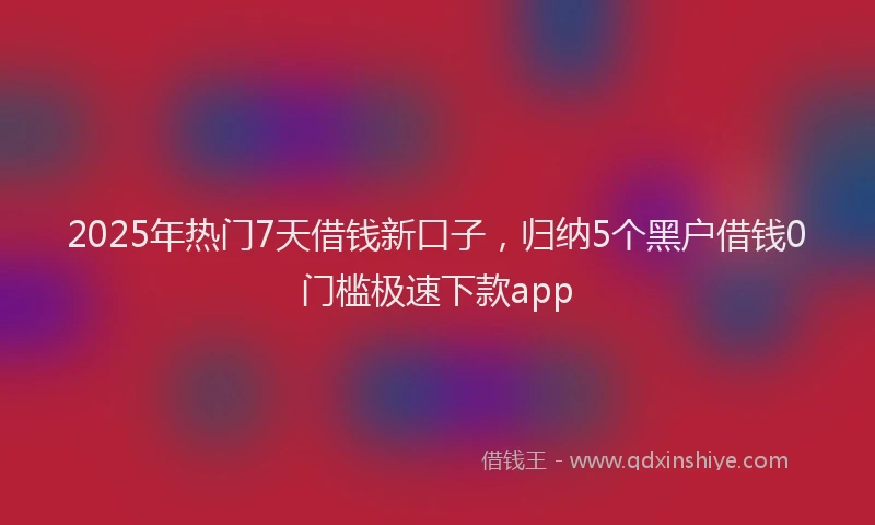 2025年热门7天借钱新口子，归纳5个黑户借钱0门槛极速下款app