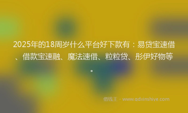 2025年的18周岁什么平台好下款有：易贷宝速借、借款宝速融、魔法速借、粒粒贷、彤伊好物等。