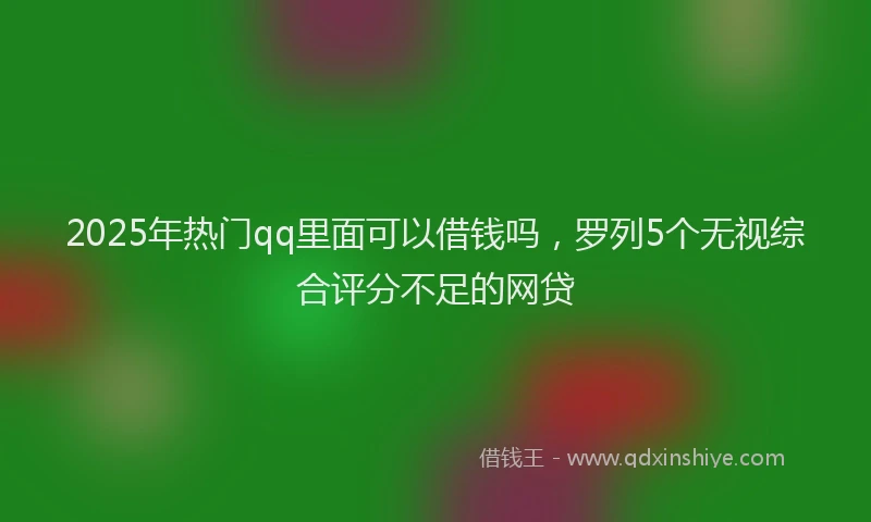 2025年热门qq里面可以借钱吗，罗列5个无视综合评分不足的网贷