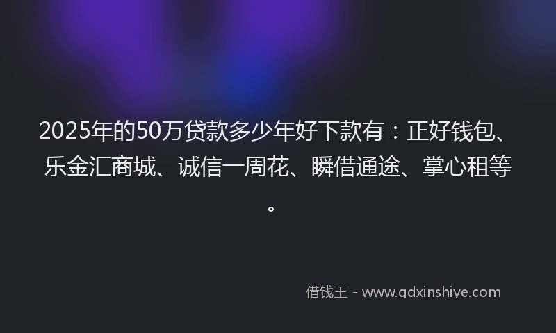 2025年的50万贷款多少年好下款有：正好钱包、乐金汇商城、诚信一周花、瞬借通途、掌心租等。