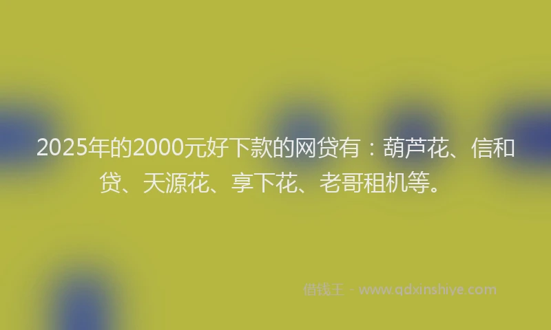 2025年的2000元好下款的网贷有：葫芦花、信和贷、天源花、享下花、老哥租机等。