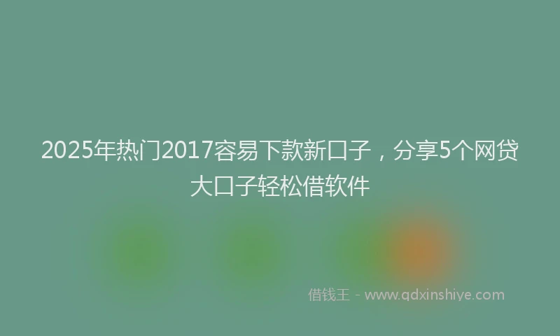 2025年热门2017容易下款新口子，分享5个网贷大口子轻松借软件