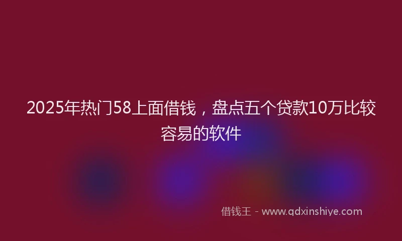 2025年热门58上面借钱，盘点五个贷款10万比较容易的软件