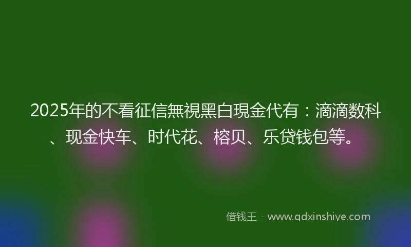 2025年的不看征信無視黑白現金代有：滴滴数科、现金快车、时代花、榕贝、乐贷钱包等。
