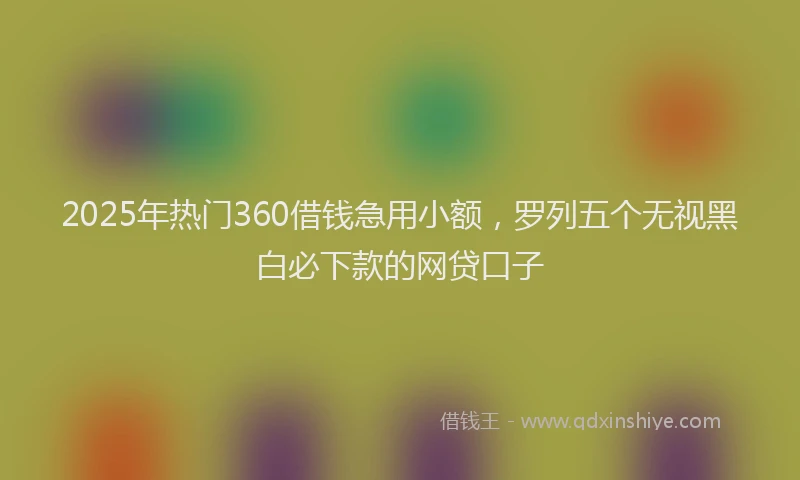 2025年热门360借钱急用小额，罗列五个无视黑白必下款的网贷口子