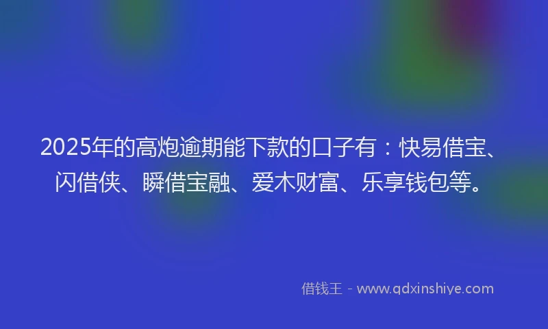2025年的高炮逾期能下款的口子有：快易借宝、闪借侠、瞬借宝融、爱木财富、乐享钱包等。