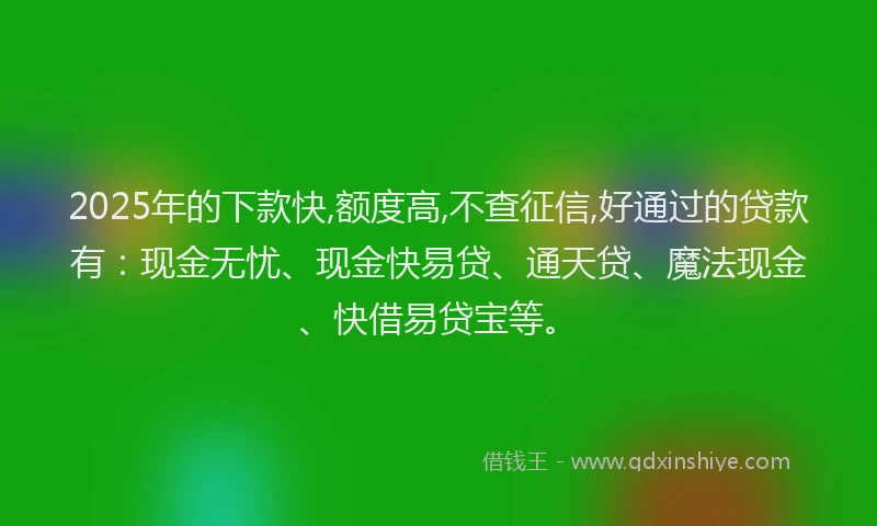 2025年的下款快,额度高,不查征信,好通过的贷款有:现金无忧、现金快易贷、通天贷、魔法现金、快借易贷宝等。