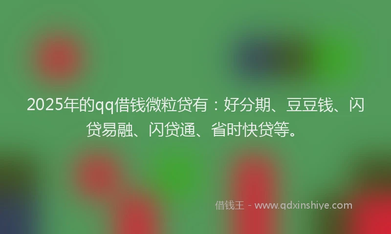 2025年的qq借钱微粒贷有：好分期、豆豆钱、闪贷易融、闪贷通、省时快贷等。