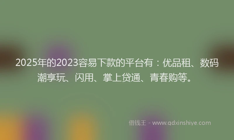 2025年的2023容易下款的平台有：优品租、数码潮享玩、闪用、掌上贷通、青春购等。