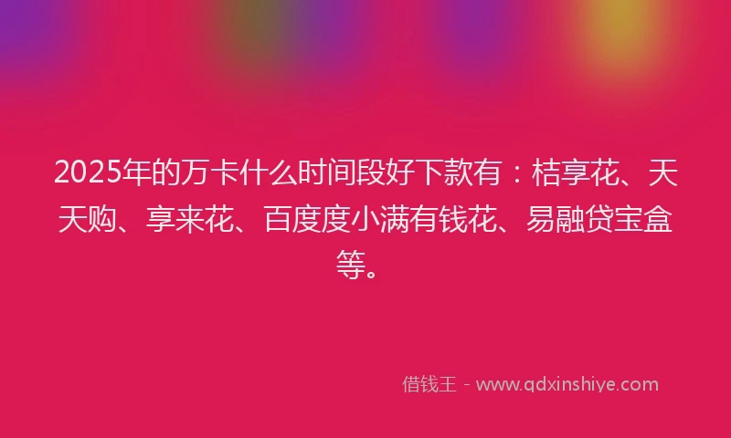 2025年的万卡什么时间段好下款有：桔享花、天天购、享来花、百度度小满有钱花、易融贷宝盒等。
